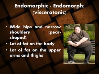 Endomorphic / Endomorph:
(viscerotonic)
• Wide hips and narrow
shoulders (pear-
shaped).
• Lot of fat on the body
• Lot of fat on the upper
arms and thighs
 