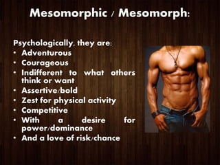 Mesomorphic / Mesomorph:
Psychologically, they are:
• Adventurous
• Courageous
• Indifferent to what others
think or want
• Assertive/bold
• Zest for physical activity
• Competitive
• With a desire for
power/dominance
• And a love of risk/chance
 