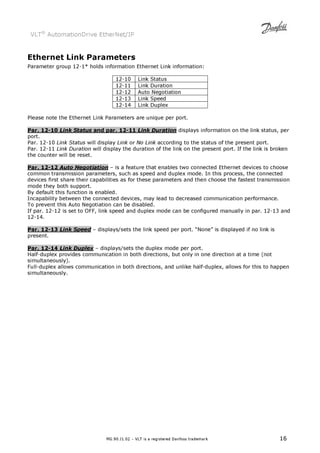 VLT® AutomationDrive EtherNet/IP 
Ethernet Link Parameters 
Parameter group 12-1* holds information Ethernet Link information: 
12-10 Link Status 
12-11 Link Duration 
12-12 Auto Negotiation 
12-13 Link Speed 
12-14 Link Duplex 
Please note the Ethernet Link Parameters are unique per port. 
Par. 12-10 Link Status and par. 12-11 Link Duration displays information on the link status, per 
port. 
Par. 12-10 Link Status will display Link or No Link according to the status of the present port. 
Par. 12-11 Link Duration will display the duration of the link on the present port. If the link is broken 
the counter will be reset. 
Par. 12-12 Auto Negotiation – is a feature that enables two connected Ethernet devices to choose 
common transmission parameters, such as speed and duplex mode. In this process, the connected 
devices first share their capabilities as for these parameters and then choose the fastest transmission 
mode they both support. 
By default this function is enabled. 
Incapability between the connected devices, may lead to decreased communication performance. 
To prevent this Auto Negotiation can be disabled. 
If par. 12-12 is set to OFF, link speed and duplex mode can be configured manually in par. 12-13 and 
12-14. 
Par. 12-13 Link Speed – displays/sets the link speed per port. “None” is displayed if no link is 
present. 
Par. 12-14 Link Duplex – displays/sets the duplex mode per port. 
Half-duplex provides communication in both directions, but only in one direction at a time (not 
simultaneously). 
Full-duplex allows communication in both directions, and unlike half-duplex, allows for this to happen 
simultaneously. 
MG.90.J1.02 – VLT is a registered Danfoss trademark 16 
 