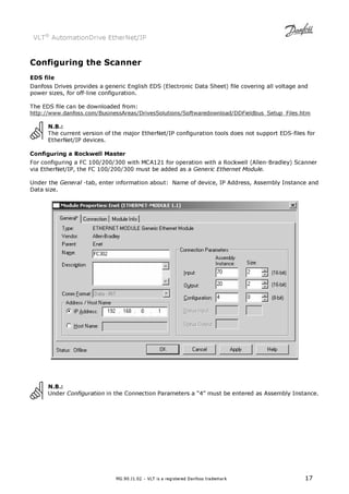 VLT® AutomationDrive EtherNet/IP 
Configuring the Scanner 
EDS file 
Danfoss Drives provides a generic English EDS (Electronic Data Sheet) file covering all voltage and 
power sizes, for off-line configuration. 
The EDS file can be downloaded from: 
http://www.danfoss.com/BusinessAreas/DrivesSolutions/Softwaredownload/DDFieldbus_Setup_Files.htm 
N.B.: 
The current version of the major EtherNet/IP configuration tools does not support EDS-files for 
EtherNet/IP devices. 
Configuring a Rockwell Master 
For configuring a FC 100/200/300 with MCA121 for operation with a Rockwell (Allen-Bradley) Scanner 
via EtherNet/IP, the FC 100/200/300 must be added as a Generic Ethernet Module. 
Under the General -tab, enter information about: Name of device, IP Address, Assembly Instance and 
Data size. 
N.B.: 
Under Configuration in the Connection Parameters a “4” must be entered as Assembly Instance. 
MG.90.J1.02 – VLT is a registered Danfoss trademark 17 
 