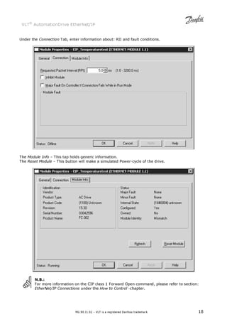 VLT® AutomationDrive EtherNet/IP 
Under the Connection Tab, enter information about: RII and fault conditions. 
The Module Info – This tap holds generic information. 
The Reset Module – This button will make a simulated Power-cycle of the drive. 
N.B.: 
For more information on the CIP class 1 Forward Open command, please refer to section: 
EtherNet/IP Connections under the How to Control -chapter. 
MG.90.J1.02 – VLT is a registered Danfoss trademark 18 
 