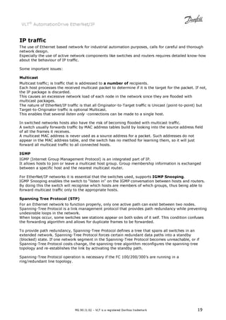 VLT® AutomationDrive EtherNet/IP 
IP traffic 
The use of Ethernet based network for industrial automation purposes, calls for careful and thorough 
network design. 
Especially the use of active network components like switches and routers requires detailed know-how 
about the behaviour of IP traffic. 
MG.90.J1.02 – VLT is a registered Danfoss trademark 19 
Some important issues: 
Multicast 
Multicast traffic; is traffic that is addressed to a number of recipients. 
Each host processes the received multicast packet to determine if it is the target for the packet. If not, 
the IP package is discarded. 
This causes an excessive network load of each node in the network since they are flooded with 
multicast packages. 
The nature of EtherNet/IP traffic is that all Originator-to-Target traffic is Unicast (point-to-point) but 
Target-to-Originator traffic is optional Multicast. 
This enables that several listen only -connections can be made to a single host. 
In switched networks hosts also have the risk of becoming flooded with multicast traffic. 
A switch usually forwards traffic by MAC address tables build by looking into the source address field 
of all the frames it receives. 
A multicast MAC address is never used as a source address for a packet. Such addresses do not 
appear in the MAC address table, and the switch has no method for learning them, so it will just 
forward all multicast traffic to all connected hosts. 
IGMP 
IGMP (Internet Group Management Protocol) is an integrated part of IP. 
It allows hosts to join or leave a multicast host group. Group membership information is exchanged 
between a specific host and the nearest multicast router. 
For EtherNet/IP networks it is essential that the switches used, supports IGMP Snooping. 
IGMP Snooping enables the switch to “listen in on the IGMP conversation between hosts and routers. 
By doing this the switch will recognise which hosts are members of which groups, thus being able to 
forward multicast traffic only to the appropriate hosts. 
Spanning Tree Protocol (STP) 
For an Ethernet network to function properly, only one active path can exist between two nodes. 
Spanning-Tree Protocol is a link management protocol that provides path redundancy while preventing 
undesirable loops in the network. 
When loops occur, some switches see stations appear on both sides of it self. This condition confuses 
the forwarding algorithm and allows for duplicate frames to be forwarded. 
To provide path redundancy, Spanning-Tree Protocol defines a tree that spans all switches in an 
extended network. Spanning-Tree Protocol forces certain redundant data paths into a standby 
(blocked) state. If one network segment in the Spanning-Tree Protocol becomes unreachable, or if 
Spanning-Tree Protocol costs change, the spanning-tree algorithm reconfigures the spanning-tree 
topology and re-establishes the link by activating the standby path. 
Spanning-Tree Protocol operation is necessary if the FC 100/200/300’s are running in a 
ring/redundant line topology. 
 