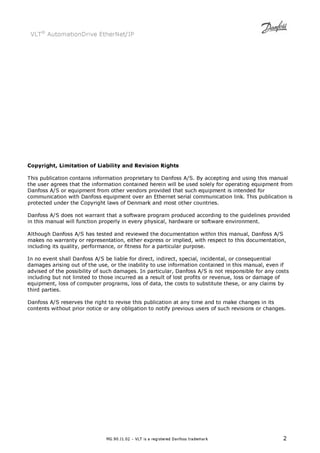 VLT® AutomationDrive EtherNet/IP 
Copyright, Limitation of Liability and Revision Rights 
This publication contains information proprietary to Danfoss A/S. By accepting and using this manual 
the user agrees that the information contained herein will be used solely for operating equipment from 
Danfoss A/S or equipment from other vendors provided that such equipment is intended for 
communication with Danfoss equipment over an Ethernet serial communication link. This publication is 
protected under the Copyright laws of Denmark and most other countries. 
Danfoss A/S does not warrant that a software program produced according to the guidelines provided 
in this manual will function properly in every physical, hardware or software environment. 
Although Danfoss A/S has tested and reviewed the documentation within this manual, Danfoss A/S 
makes no warranty or representation, either express or implied, with respect to this documentation, 
including its quality, performance, or fitness for a particular purpose. 
In no event shall Danfoss A/S be liable for direct, indirect, special, incidental, or consequential 
damages arising out of the use, or the inability to use information contained in this manual, even if 
advised of the possibility of such damages. In particular, Danfoss A/S is not responsible for any costs 
including but not limited to those incurred as a result of lost profits or revenue, loss or damage of 
equipment, loss of computer programs, loss of data, the costs to substitute these, or any claims by 
third parties. 
Danfoss A/S reserves the right to revise this publication at any time and to make changes in its 
contents without prior notice or any obligation to notify previous users of such revisions or changes. 
MG.90.J1.02 – VLT is a registered Danfoss trademark 2 
 