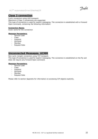 VLT® AutomationDrive EtherNet/IP 
Class 3 connection 
Cyclic connection using UDP transport. 
Maximum 6 Class 3 connections are supported. 
This type of connection is used for explicit messaging. The connection is established with a Forward 
Open command, containing the following information: 
Connection Name: 
Given name for the connection 
MG.90.J1.02 – VLT is a registered Danfoss trademark 22 
Message Parameters: 
- Service Code 
- Class 
- Instance 
- Attribute 
- Member 
- Request Data 
Unconnected Messages, UCMM 
Non-cyclic (single) connection using TCP transport. 
This type of connection is used for explicit messaging. The connection is established on-the-fly and 
does not require any Forward Open command. 
Message Parameters: 
- Service Code 
- Class 
- Instance 
- Attribute 
- Member 
- Request Data 
Please refer to section Appendix for information on accessing CIP objects explicitly. 
 