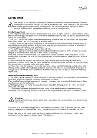 VLT® AutomationDrive EtherNet/IP 
MG.90.J1.02 – VLT is a registered Danfoss trademark 3 
Safety Note 
The voltage of the frequency converter is dangerous whenever connected to mains. Incorrect 
installation of the motor, frequency converter or fieldbus may cause damage to the equipment, 
serious personal injury or death. Consequently, the instructions in this manual, as well as 
national and local rules and safety regulations, must be complied with. 
Safety Regulations 
1. The frequency converter must be disconnected from mains if repair work is to be carried out. Check 
that the mains supply has been disconnected and that the necessary time has passed before removing 
motor and mains plugs. 
2. The [OFF] key on the control panel of the frequency converter does not disconnect the equipment 
from mains and is thus not to be used as a safety switch. 
3. Correct protective earthing or grounding of the equipment must be established, the user must be 
protected against supply voltage, and the motor must be protected against overload in accordance 
with applicable national and local regulations. 
4. The earth leakage currents are higher than 3.5 mA. 
5. Protection against motor overload is not included in the factory setting. If this function is desired, 
set par. 1-90 to data value ETR trip or data value ETR warning. 
Note: The function is initialised at 1.16 x rated motor current and rated motor frequency. For the 
North American market; the ETR functions provide class 20 motor overload protection in accordance 
with NEC. 
6. Do not remove the plugs for the motor and mains supply while the frequency converter is 
connected to mains. Check that the mains supply has been disconnected and that the necessary time 
has passed before removing motor and mains plugs. 
7. Please note that the frequency converter has more voltage inputs than L1, L2 and L3, when load 
sharing (linking of DC intermediate circuit) and external 24 V DC have been installed. Check that all 
voltage inputs have been disconnected and that the necessary time has passed before commencing 
repair work. 
Warning against Unintended Start 
1. The motor can be brought to a stop by means of digital commands, bus commands, references or a 
local stop, while the frequency converter is connected to mains. 
If personal safety considerations make it necessary to ensure that no unintended start occurs, these 
stop functions are not sufficient. 
2. While parameters are being changed, the motor may start. Consequently, the [OFF] key must 
always be activated. 
3. A motor that has been stopped may start if faults occur in the electronics of the frequency 
converter, or if a temporary overload or a fault in the supply mains or the motor connection ceases. 
Warning: 
Touching the electrical parts may be fatal - even after the equipment has been disconnected 
from mains. 
Also make sure that other voltage inputs have been disconnected, such as external 24 V DC, load 
sharing (linkage of DC intermediate circuit), as well as the motor connection for kinetic back up. 
Please take note of discharge times and further safety guidelines from the section: “Safety and 
conformity”, in the respective Design Guide (MG.33.Ax.yy). 
 