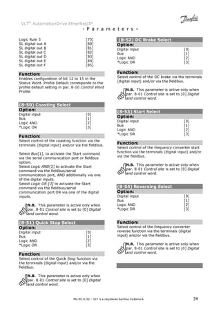 VLT® AutomationDrive EtherNet/IP 
- P a r a m e t e r s – 
Logic Rule 5 [75] 
SL digital out A [80] 
SL digital out B [81] 
SL digital out C [82] 
SL digital out D [83] 
SL digital out E [84] 
SL digital out F [85] 
Function: 
Enables configuration of bit 12 to 15 in the 
Status Word. Profile Default corresponds to the 
profile default setting in par. 8-10 Control Word 
Profile. 
(8-50) Coasting Select 
Option: 
Digital input [0] 
Bus [1] 
Logic AND [2] 
*Logic OR [3] 
Function: 
Select control of the coasting function via the 
terminals (digital input) and/or via the fieldbus. 
Select Bus[1], to activate the Start command 
via the serial communication port or fieldbus 
option. 
Select Logic AND[2] to activate the Start 
command via the fieldbus/serial 
communication port, AND additionally via one 
of the digital inputs. 
Select Logic OR [3] to activate the Start 
command via the fieldbus/serial 
communication port OR via one of the digital 
inputs. 
N.B. This parameter is active only when 
par. 8-01 Control site is set to [0] Digital 
and control word. 
(8-51) Quick Stop Select 
Option: 
Digital input [0] 
Bus [1] 
Logic AND [2] 
*Logic OR [3] 
Function: 
Select control of the Quick Stop function via 
the terminals (digital input) and/or via the 
fieldbus. 
N.B. This parameter is active only when 
par. 8-01 Control site is set to [0] Digital 
and control word. 
(8-52) DC Brake Select 
Option: 
Digital input [0] 
Bus [1] 
Logic AND [2] 
*Logic OR [3] 
Function: 
Select control of the DC brake via the terminals 
(digital input) and/or via the fieldbus. 
N.B. This parameter is active only when 
par. 8-01 Control site is set to [0] Digital 
and control word. 
(8-53) Start Select 
Option: 
Digital input [0] 
Bus [1] 
Logic AND [2] 
*Logic OR [3] 
Function: 
Select control of the frequency converter start 
function via the terminals (digital input) and/or 
via the fieldbus. 
N.B. This parameter is active only when 
par. 8-01 Control site is set to [0] Digital 
and control word. 
(8-54) Reversing Select 
Option: 
Digital input [0] 
Bus [1] 
Logic AND [2] 
*Logic OR [3] 
Function: 
Select control of the frequency converter 
reverse function via the terminals (digital 
input) and/or via the fieldbus. 
N.B. This parameter is active only when 
par. 8-01 Control site is set to [0] Digital 
and control word. 
MG.90.J1.02 – VLT is a registered Danfoss trademark 34 
 