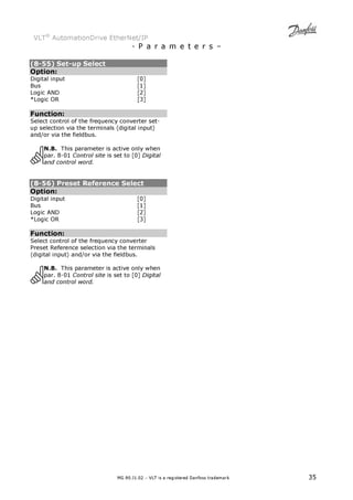 VLT® AutomationDrive EtherNet/IP 
- P a r a m e t e r s – 
(8-55) Set-up Select 
Option: 
Digital input [0] 
Bus [1] 
Logic AND [2] 
*Logic OR [3] 
Function: 
Select control of the frequency converter set-up 
selection via the terminals (digital input) 
MG.90.J1.02 – VLT is a registered Danfoss trademark 35 
and/or via the fieldbus. 
N.B. This parameter is active only when 
par. 8-01 Control site is set to [0] Digital 
and control word. 
(8-56) Preset Reference Select 
Option: 
Digital input [0] 
Bus [1] 
Logic AND [2] 
*Logic OR [3] 
Function: 
Select control of the frequency converter 
Preset Reference selection via the terminals 
(digital input) and/or via the fieldbus. 
N.B. This parameter is active only when 
par. 8-01 Control site is set to [0] Digital 
and control word. 
 