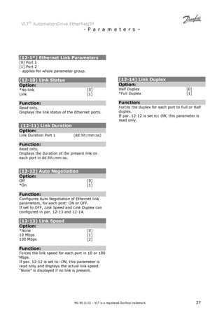 VLT® AutomationDrive EtherNet/IP 
- P a r a m e t e r s – 
(12-1*) Ethernet Link Parameters 
[0] Port 1 
[1] Port 2 
- applies for whole parameter group. 
(12-10) Link Status 
Option: 
*No link [0] 
Link [1] 
Function: 
Read only. 
Displays the link status of the Ethernet ports. 
(12-11) Link Duration 
Option: 
Link Duration Port 1 (dd:hh:mm:ss) 
Function: 
Read only. 
Displays the duration of the present link on 
each port in dd:hh:mm:ss. 
(12-12) Auto Negotiation 
Option: 
Off [0] 
*On [1] 
Function: 
Configures Auto Negotiation of Ethernet link 
parameters, for each port: ON or OFF. 
If set to OFF, Link Speed and Link Duplex can 
configured in par. 12-13 and 12-14. 
(12-13) Link Speed 
Option: 
*None [0] 
10 Mbps [1] 
100 Mbps [2] 
Function: 
Forces the link speed for each port in 10 or 100 
Mbps. 
If par. 12-12 is set to: ON, this parameter is 
read only and displays the actual link speed. 
“None” is displayed if no link is present. 
(12-14) Link Duplex 
Option: 
Half Duplex [0] 
*Full Duplex [1] 
Function: 
Forces the duplex for each port to Full or Half 
duplex. 
If par. 12-12 is set to: ON, this parameter is 
read only. 
MG.90.J1.02 – VLT is a registered Danfoss trademark 37 
 