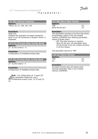 VLT® AutomationDrive EtherNet/IP 
- P a r a m e t e r s – 
(12-20) Control Instance 
Option: 
*None, 20, 21, 100, 101, 103 
Function: 
Read only. 
Displays the originator-to-target connection 
point. If no CIP connection is present “None” is 
displayed. 
(12-21) Process Data Config Write 
Option: 
[0 - 9] PCD write 0 - 9 
Function: 
Configuration of writeable process data. 
(12-22) Process Data Config Read 
Option: 
[0 - 9] PCD read 0 - 9 
Function: 
Configuration of readable process data. 
N.B.: For configuration of 2-word (32- 
bit) parameter read/write, use 2 
consecutive arrays in par. 12-21 and 12- 
MG.90.J1.02 – VLT is a registered Danfoss trademark 38 
22. 
(12-28) Store Data Values 
Option: 
*Off [0] 
Store All set-up’s [1] 
Function: 
This parameter activates a function that stores 
all parameter values in the non-volatile 
memory (EEPROM) thus retaining parameter 
values at power-down. 
- Off: The store function is inactive. 
- Store All set-up’s: All parameter value 
will be stored in the non-volatile memory, 
in all four setups. 
The parameter returns to “Off”. 
(12-21) Store Always 
Option: 
*Off [0] 
On [1] 
Function: 
Activates function that will always store 
received parameter data in non-volatile 
memory (EEPROM). 
 