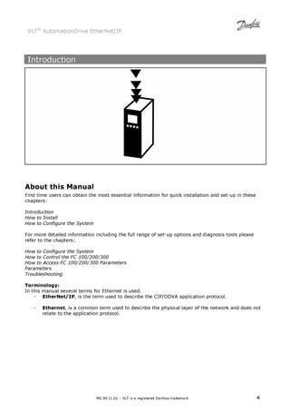 VLT® AutomationDrive EtherNet/IP 
MG.90.J1.02 – VLT is a registered Danfoss trademark 4 
Introduction 
About this Manual 
First time users can obtain the most essential information for quick installation and set-up in these 
chapters: 
Introduction 
How to Install 
How to Configure the System 
For more detailed information including the full range of set-up options and diagnosis tools please 
refer to the chapters: 
How to Configure the System 
How to Control the FC 100/200/300 
How to Access FC 100/200/300 Parameters 
Parameters 
Troubleshooting 
Terminology: 
In this manual several terms for Ethernet is used. 
- EtherNet/IP, is the term used to describe the CIP/ODVA application protocol. 
- Ethernet, is a common term used to describe the physical layer of the network and does not 
relate to the application protocol. 
 
