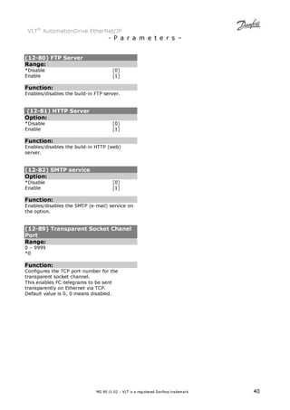VLT® AutomationDrive EtherNet/IP 
- P a r a m e t e r s – 
(12-80) FTP Server 
Range: 
*Disable [0] 
Enable [1] 
Function: 
Enables/disables the build-in FTP server. 
(12-81) HTTP Server 
Option: 
*Disable [0] 
Enable [1] 
Function: 
Enables/disables the build-in HTTP (web) 
server. 
(12-82) SMTP service 
Option: 
*Disable [0] 
Enable [1] 
Function: 
Enables/disables the SMTP (e-mail) service on 
the option. 
(12-89) Transparent Socket Chanel 
Port 
Range: 
0 – 9999 
*0 
Function: 
Configures the TCP port-number for the 
transparent socket channel. 
This enables FC-telegrams to be sent 
transparently on Ethernet via TCP. 
Default value is 0, 0 means disabled. 
MG.90.J1.02 – VLT is a registered Danfoss trademark 40 
 