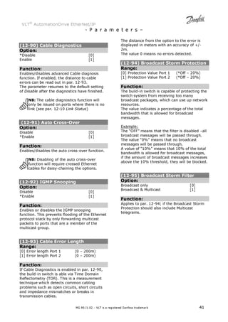 VLT® AutomationDrive EtherNet/IP 
- P a r a m e t e r s – 
(12-90) Cable Diagnostics 
Option: 
*Disable [0] 
Enable [1] 
Function: 
Enables/disables advanced Cable diagnosis 
function. If enabled, the distance to cable 
errors can be read out in par. 12-93. 
The parameter resumes to the default setting 
of Disable after the diagnostics have finished. 
NB: The cable diagnostics function will 
only be issued on ports where there is no 
link (see par. 12-10 Link Status) 
(12-91) Auto Cross-Over 
Option: 
Disable [0] 
*Enable [1] 
Function: 
Enables/disables the auto cross-over function. 
NB: Disabling of the auto cross-over 
function will require crossed Ethernet 
cables for daisy-chaining the options. 
(12-92) IGMP Snooping 
Option: 
Disable [0] 
*Enable [1] 
Function: 
Enables or disables the IGMP snooping 
function. This prevents flooding of the Ethernet 
protocol stack by only forwarding multicast 
packets to ports that are a member of the 
multicast group. 
(12-93) Cable Error Length 
Range: 
[0] Error length Port 1 (0 – 200m) 
[1] Error length Port 2 (0 – 200m) 
Function: 
If Cable Diagnostics is enabled in par. 12-90, 
the build-in switch is able via Time Domain 
Reflectometry (TDR). This is a measurement 
technique which detects common cabling 
problems such as open circuits, short circuits 
and impedance mismatches or breaks in 
transmission cables. 
The distance from the option to the error is 
displayed in meters with an accuracy of +/- 
2m. 
The value 0 means no errors detected. 
(12-94) Broadcast Storm Protection 
Range: 
[0] Protection Value Port 1 (*Off – 20%) 
[1] Protection Value Port 2 (*Off – 20%) 
Function: 
The build-in switch is capable of protecting the 
switch system from receiving too many 
broadcast packages, which can use up network 
resources. 
The value indicates a percentage of the total 
bandwidth that is allowed for broadcast 
messages. 
Example: 
The “OFF” means that the filter is disabled –all 
broadcast messages will be passed through. 
The value “0%” means that no broadcast 
messages will be passed through. 
A value of “10%” means that 10% of the total 
bandwidth is allowed for broadcast messages, 
if the amount of broadcast messages increases 
above the 10% threshold, they will be blocked. 
(12-95) Broadcast Storm Filter 
Option: 
Broadcast only [0] 
Broadcast  Multicast [1] 
Function: 
Applies to par. 12-94; if the Broadcast Storm 
Protection should also include Multicast 
telegrams. 
MG.90.J1.02 – VLT is a registered Danfoss trademark 41 
 