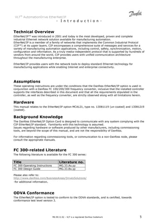 VLT® AutomationDrive EtherNet/IP 
- I n t r o d u c t i o n - 
Technical Overview 
EtherNet/IP™ was introduced in 2001 and today is the most developed, proven and complete 
industrial Ethernet network solution available for manufacturing automation. 
EtherNet/IP is a member of a family of networks that implements the Common Industrial Protocol 
(CIP™) at its upper layers. CIP encompasses a comprehensive suite of messages and services for a 
variety of manufacturing automation applications, including control, safety, synchronization, motion, 
configuration and information. As a truly media-independent protocol that is supported by hundreds of 
vendors from around the world, CIP provides users with unified communication architecture 
throughout the manufacturing enterprise. 
EtherNet/IP provides users with the network tools to deploy standard Ethernet technology for 
manufacturing applications while enabling Internet and enterprise connectivity. 
Assumptions 
These operating instructions are under the conditions that the Danfoss EtherNet/IP option is used in 
conjunction with a Danfoss FC 100/200/300 frequency converter, inclusive that the installed controller 
supports the interfaces described in this document and that all the requirements stipulated in the 
controller, as well as the frequency converter, are strictly observed along with all limitations herein. 
Hardware 
This manual relates to the EtherNet/IP option MCA121, type no. 130B1119 (un-coated) and 130B1219 
(coated). 
Background Knowledge 
The Danfoss EtherNet/IP Option Card is designed to communicate with any system complying with the 
CIP EtherNet/IP standard. Familiarity with this technology is assumed. 
Issues regarding hardware or software produced by other manufacturers, including commissioning 
tools, are beyond the scope of this manual, and are not the responsibility of Danfoss. 
For information regarding commissioning tools, or communication to a non-Danfoss node, please 
consult the appropriate manuals. 
FC 300-related Literature 
The following literature is available for the FC 300 series: 
Title Literature no. 
FC 300 Operating Instructions MG.33.Ax.yy 
FC 300 Design Guide MG.33.Bx.yy 
Please also refer to: 
http://www.danfoss.com/BusinessAreas/DrivesSolutions/ 
-for additional information. 
ODVA Conformance 
The EtherNet/IP option is tested to conform to the ODVA standards, and is certified, towards 
conformance test level version 3. 
MG.90.J1.02 – VLT is a registered Danfoss trademark 5 
 