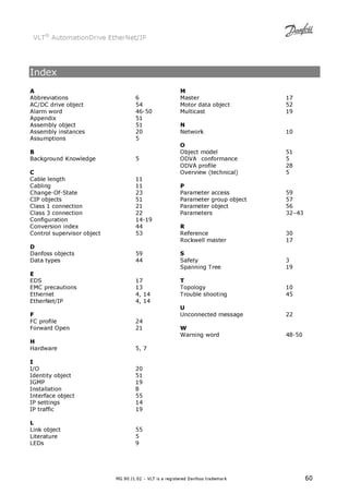 VLT® AutomationDrive EtherNet/IP 
MG.90.J1.02 – VLT is a registered Danfoss trademark 60 
Index 
A 
Abbreviations 6 
AC/DC drive object 54 
Alarm word 46-50 
Appendix 51 
Assembly object 51 
Assembly instances 20 
Assumptions 5 
B 
Background Knowledge 5 
C 
Cable length 11 
Cabling 11 
Change-Of-State 23 
CIP objects 51 
Class 1 connection 21 
Class 3 connection 22 
Configuration 14-19 
Conversion index 44 
Control supervisor object 53 
D 
Danfoss objects 59 
Data types 44 
E 
EDS 17 
EMC precautions 13 
Ethernet 4, 14 
EtherNet/IP 4, 14 
F 
FC profile 24 
Forward Open 21 
H 
Hardware 5, 7 
I 
I/O 20 
Identity object 51 
IGMP 19 
Installation 8 
Interface object 55 
IP settings 14 
IP traffic 19 
L 
Link object 55 
Literature 5 
LEDs 9 
M 
Master 17 
Motor data object 52 
Multicast 19 
N 
Network 10 
O 
Object model 51 
ODVA conformance 5 
ODVA profile 28 
Overview (technical) 5 
P 
Parameter access 59 
Parameter group object 57 
Parameter object 56 
Parameters 32–43 
R 
Reference 30 
Rockwell master 17 
S 
Safety 3 
Spanning Tree 19 
T 
Topology 10 
Trouble shooting 45 
U 
Unconnected message 22 
W 
Warning word 48-50 
