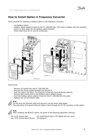 VLT® AutomationDrive EtherNet/IP 
How to Install Option in Frequency Converter 
Items required for installing a fieldbus option in the frequency converter: 
- The fieldbus option 
- Fieldbus option adaptor frame for the FC 100/200/300. This frame is deeper than the standard 
frame, to allow space for the fieldbus option beneath 
- Strain relief (only for A1 and A2 enclosures) 
MG.90.J1.02 – VLT is a registered Danfoss trademark 8 
Instructions: 
- Remove LCP panel from the FC 100/200/300. 
- Remove the frame located beneath and discard it. 
- Push the option into place. The Ethernet connectors must be facing upwards. 
- Remove both knock-outs on the fieldbus option adaptor frame. 
- Push the fieldbus option adaptor frame for the FC 100/200/300 into place. 
- Replace the LCP and attach cable 
N.B.: 
Do not strip the Ethernet cable and ground it via the strain relief-plate! 
The grounding of screened Ethernet cable is done through the RJ-45 connector on the option. 
N.B.: 
After installing the MCA121 option, be aware of the following parameter settings: 
Par. 8-01 Control Site [2] Controlword only or [0] Digital and ctrl. word 
Par. 8-02 Control Word Source [3] Option A 
 