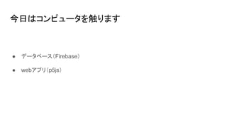 今日はコンピュータを触ります
● データベース（Firebase）
● webアプリ（p5js）
 
