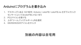 Arduinoにプログラムを書き込み
1. デスクトップにある 1221配布 / Arduino / colorFB / colorFB.ino をダブルクリック
センサーによってはcolorFBじゃないほう
2. PCとマイコンを繋げる
3. 上の「ツール」「シリアルポート」内を選択
4. IDE内の右矢印アイコンをクリック
別紙の内容は自宅用
 
