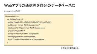 Webアプリの通信先を自分のデータベースに
index.html内の
// firebaseのAPIキー
var firebaseConfig = {
apiKey: "AIzaSyD5H--oEJ2bC12KGQx0dFlHHVcyJATsJO8",
authDomain: "mytest-fffd1.firebaseapp.com",
databaseURL: "https://mytest-fffd1.firebaseio.com",
projectId: "mytest-fffd1",
storageBucket: "mytest-fffd1.appspot.com",
messagingSenderId: "539585594918",
appId: "1:539585594918:web:947b17626650f269"
};
この部分を書き換える
 
