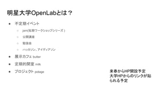 明星大学OpenLabとは？
● 不定期イベント
○ jam(短期ワークショップシリーズ )
○ 公開講座
○ 勉強会
○ ハッカソン、アイディアソン
● 展示カフェ butter
● 定期的開室 milk
● プロジェクト potage 来春からHP開設予定
大学HPからのリンクが貼
られる予定
 