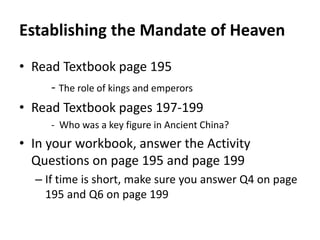 Establishing the Mandate of Heaven 
• Read Textbook page 195 
- The role of kings and emperors 
• Read Textbook pages 197-199 
- Who was a key figure in Ancient China? 
• In your workbook, answer the Activity 
Questions on page 195 and page 199 
– If time is short, make sure you answer Q4 on page 
195 and Q6 on page 199 
