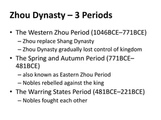 Zhou Dynasty – 3 Periods 
• The Western Zhou Period (1046BCE–771BCE) 
– Zhou replace Shang Dynasty 
– Zhou Dynasty gradually lost control of kingdom 
• The Spring and Autumn Period (771BCE– 
481BCE) 
– also known as Eastern Zhou Period 
– Nobles rebelled against the king 
• The Warring States Period (481BCE–221BCE) 
– Nobles fought each other 
 