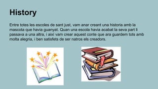 History
Entre totes les escoles de sant just, vam anar creant una historia amb la
mascota que havia guanyat. Quan una escola havia acabat la seva part li
passava a una altra, i així vam crear aquest conte que ara guardem tots amb
molta alegria, i ben satisfets de ser natros els creadors.
 