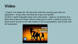 Vídeo
1.Cançó: a la classe de 1rB vam anar votan les cançons que més ens
agradaven i la que més vots tenia és la que vam escollir.
2.Lletra: A partir d'aquella cançó vam crear grups i cada un va escirure una
lletra amb el tema de l'estiu i llavors cada grup va sortir a cantar la cançó que
havia escrit i la que va ser més votada va ser la guanyadora, amb la que vam
fer la gravació.
 