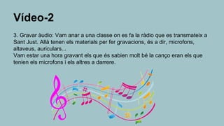 Vídeo-2
3. Gravar àudio: Vam anar a una classe on es fa la ràdio que es transmateix a
Sant Just. Allà tenen els materials per fer gravacions, és a dir, microfons,
altaveus, auriculars...
Vam estar una hora gravant els que és sabien molt bé la canço eran els que
tenien els microfons i els altres a darrere.
 