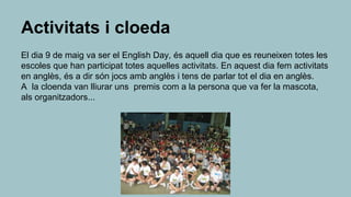 Activitats i cloeda
El dia 9 de maig va ser el English Day, és aquell dia que es reuneixen totes les
escoles que han participat totes aquelles activitats. En aquest dia fem activitats
en anglès, és a dir són jocs amb anglès i tens de parlar tot el dia en anglès.
A la cloenda van lliurar uns premis com a la persona que va fer la mascota,
als organitzadors...
 