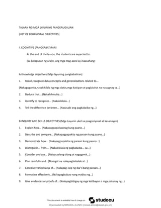TALAAN NG MGA LAYUNING PANGKAUGALIAN
(LIST OF BEHAVIORAL OBJECTIVES)
I. COGNITIVE (PANGKABATIRAN)
At the end of the lesson, the students are expected to:
(Sa katapusan ng aralin, ang mga mag-aaral ay inaasahang:
A.Knowledge objec琀椀ves (Mga layuning pangkaba琀椀ran)
1. Recall,recognize data,concepts and generaliza琀椀ons related to...
(Nakagugunita,nakakikilala ng mga datos,mga kaisipan at paglalahat na nauugnay sa...)
2. Deduce that... (Nakahihinuha...)
3. Iden琀椀fy to recognize... (Nakakikilala...)
4. Tell the di昀昀erence between... (Nasasabi ang pagkakaiba ng...)
B.INQUIRY AND SKILLS OBJECTIVES (Mga Layunin ukol sa poagsisiyasat at kasanayan)
1. Explain how... (Nakapagpapaliwanag kung paano...)
2. Describe and compare... (Nakapagpapakita ng paraan kung paano...)
3. Demonstrate how... (Nakapagpapakita ng paraan kung paano...)
4. Dis琀椀nguish... from.... (Nakakikilala ng pagkakaiba... sa...)
5. Consider and use... (Naisasaalang-alang at nagagamit...)
6. Plan carefully and...(Maingat na nakapagbabalak at...)
7. Conceive varied ways of... (Nakapag-iisip ng iba’t ibang paraan...)
8. Formulate e昀昀ec琀椀vely... (Nakapagbubuo nang mabisa ng...)
9. Give evidences or proofs of... (Nakapagbibigay ng mga ka琀椀bayan o mga patunay ng...)
Downloaded by MIRASOL ALVIZO (mirasol.alvizo@deped.gov.ph)
lOMoARcPSD|41986956
 