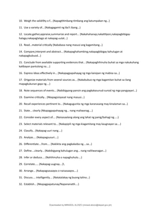 10. Weigh the validi9ty o f... (Napag琀椀琀椀mbang-琀椀mbang ang katumpakan ng...)
11. Use a variety of... (Nakagagamit ng iba’t ibang...)
12. Locate,gather,appraise,summarize and report... (Nakahahanap,naka琀椀琀椀pon,nakapagbibigay-
halaga,nakapaglalago at nakapag-uulat...)
13. Read...material cri琀椀cally (Nababasa nang masusi ang kagamitang...)
14. Compare,interpret and abstract... (Nakapaghahambing,nakapagbibigay kahulugan at
nakapagbubuod...)
15. Conclude from available suppor琀椀ng evidences that... (Nakapaghihinuha buhat sa mga nakukuhang
ka琀椀bayan pantulong na....)
16. Express ideas e昀昀ec琀椀vely in... (Nakapagpapahayag ng mga kaisipan ng mabisa sa...)
17. Ortganize materials from several sources as... (Nakabubuo ng mga kagamitan buhat sa ilang
mapagkukunan gaya ng....)
18. Note sequences of events... (Nabibigyang-pansin ang pagkakasunud-sunod ng mga pangyayari...)
19. Examine cri琀椀cally... (Nkapagsisiyasat nang masusi...)
20. Recall experiences per琀椀nent to... (Nakagugunita ng mga karanasang may kinalaman sa...)
21. State... clearly (Nkapagpapahayag ng... nang maliwanag....)
22. Consider every aspect of.... (Naisasaalang-alang ang lahat ng panig/bahagi ng.....)
23. Select materials relevant to... (Nakapipili ng mga kiagamitang may kaugnayan sa....)
24. Classify... (Nakapag-uuri nang....)
25. Analyze.... (Nakapagsusuri....)
26. Di昀昀eren琀椀ate....from.... (Nakikita ang pagkakaiba ng....sa...)
27. De昀椀ne....clearly... (Nabibigyang kahulugan ang... nang naliliwanagan...)
28. Infer or deduce.... (Nahihinuha o napaghuhulo....)
29. Correlate..... (Nakapag-uugnay....)
30. Arrange... (Nakapagsasaayos o naisasaayos....)
31. Discuss.... intelligently.... (Natatalakay ng buong talino...)
32. Establish... (Nkapagpapatunay/Napanana琀椀li....)
Downloaded by MIRASOL ALVIZO (mirasol.alvizo@deped.gov.ph)
lOMoARcPSD|41986956
 
