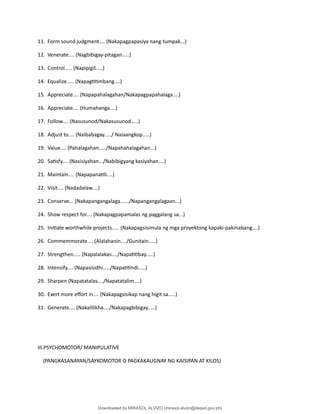 11. Form sound judgment.... (Nakapagpapasiya nang tumpak...)
12. Venerate.... (Nagbibigay-pitagan.....)
13. Control..... (Napipigil.....)
14. Equalize..... (Napag琀椀琀椀mbang....)
15. Appreciate.... (Napapahalagahan/Nakapagpapahalaga....)
16. Appreciate.... (Humahanga....)
17. Follow.... (Nasusunod/Nakasusunod.....)
18. Adjust to.... (Naibabagay...../ Naiaangkop.....)
19. Value.... (Pahalagahan...../Napahahalagahan...)
20. Sa琀椀sfy.... (Nasisiyahan.../Nabibigyang kasiyahan....)
21. Maintain.... (Napapana琀椀li....)
22. Visit.... (Nadadalaw....)
23. Conserve... (Nakapangangalaga....../Napangangalagaan...)
24. Show respect for.... (Nakapagpapamalas ng paggalang sa...)
25. Ini琀椀ate worthwhile projects..... (Nakapagsisimula ng mga proyektong kapaki-pakinabang....)
26. Commemmorate.... (Alalahanin..../Gunitain.....)
27. Strengthen..... (Napalalakas..../Napa琀椀琀椀bay.....)
28. Intensify.... (Napasisidhi...../Napa琀椀琀椀ndi.....)
29. Sharpen (Napatatalas..../Napatatalim....)
30. Exert more e昀昀ort in.... (Nakapagsisikap nang higit sa.....)
31. Generate.... (Nakalilikha..../Nakapagbibigay.....)
III.PSYCHOMOTOR/ MANIPULATIVE
(PANGKASANAYAN/SAYKOMOTOR O PAGKAKAUGNAY NG KAISIPAN AT KILOS)
Downloaded by MIRASOL ALVIZO (mirasol.alvizo@deped.gov.ph)
lOMoARcPSD|41986956
 