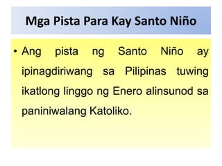 Mga Pista Para Kay Santo Niño
• Ang pista ng Santo Niño ay
ipinagdiriwang sa Pilipinas tuwing
ikatlong linggo ng Enero alinsunod sa
paniniwalang Katoliko.
 