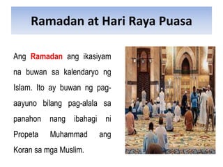 Ramadan at Hari Raya Puasa
Ang Ramadan ang ikasiyam
na buwan sa kalendaryo ng
Islam. Ito ay buwan ng pag-
aayuno bilang pag-alala sa
panahon nang ibahagi ni
Propeta Muhammad ang
Koran sa mga Muslim.
 