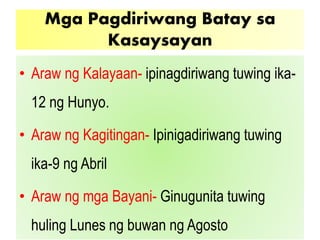 Mga Pagdiriwang Batay sa
Kasaysayan
• Araw ng Kalayaan- ipinagdiriwang tuwing ika-
12 ng Hunyo.
• Araw ng Kagitingan- Ipinigadiriwang tuwing
ika-9 ng Abril
• Araw ng mga Bayani- Ginugunita tuwing
huling Lunes ng buwan ng Agosto
 
