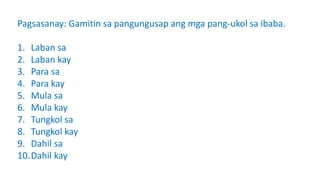 Pagsasanay: Gamitin sa pangungusap ang mga pang-ukol sa ibaba.
1. Laban sa
2. Laban kay
3. Para sa
4. Para kay
5. Mula sa
6. Mula kay
7. Tungkol sa
8. Tungkol kay
9. Dahil sa
10.Dahil kay
 