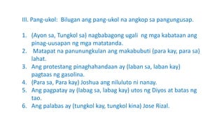 III. Pang-ukol: Bilugan ang pang-ukol na angkop sa pangungusap.
1. (Ayon sa, Tungkol sa) nagbabagong ugali ng mga kabataan ang
pinag-uusapan ng mga matatanda.
2. Matapat na panunungkulan ang makabubuti (para kay, para sa)
lahat.
3. Ang protestang pinaghahandaan ay (laban sa, laban kay)
pagtaas ng gasolina.
4. (Para sa, Para kay) Joshua ang niluluto ni nanay.
5. Ang pagpatay ay (labag sa, labag kay) utos ng Diyos at batas ng
tao.
6. Ang palabas ay (tungkol kay, tungkol kina) Jose Rizal.
 