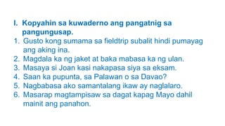 I. Kopyahin sa kuwaderno ang pangatnig sa
pangungusap.
1. Gusto kong sumama sa fieldtrip subalit hindi pumayag
ang aking ina.
2. Magdala ka ng jaket at baka mabasa ka ng ulan.
3. Masaya si Joan kasi nakapasa siya sa eksam.
4. Saan ka pupunta, sa Palawan o sa Davao?
5. Nagbabasa ako samantalang ikaw ay naglalaro.
6. Masarap magtampisaw sa dagat kapag Mayo dahil
mainit ang panahon.
 
