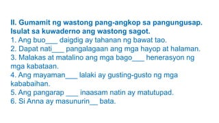 II. Gumamit ng wastong pang-angkop sa pangungusap.
Isulat sa kuwaderno ang wastong sagot.
1. Ang buo___ daigdig ay tahanan ng bawat tao.
2. Dapat nati___ pangalagaan ang mga hayop at halaman.
3. Malakas at matalino ang mga bago___ henerasyon ng
mga kabataan.
4. Ang mayaman___ lalaki ay gusting-gusto ng mga
kababaihan.
5. Ang pangarap ___ inaasam natin ay matutupad.
6. Si Anna ay masunurin__ bata.
 