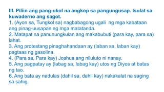 III. Piliin ang pang-ukol na angkop sa pangungusap. Isulat sa
kuwaderno ang sagot.
1. (Ayon sa, Tungkol sa) nagbabagong ugali ng mga kabataan
ang pinag-uusapan ng mga matatanda.
2. Matapat na panunungkulan ang makabubuti (para kay, para sa)
lahat.
3. Ang protestang pinaghahandaan ay (laban sa, laban kay)
pagtaas ng gasolina.
4. (Para sa, Para kay) Joshua ang niluluto ni nanay.
5. Ang pagpatay ay (labag sa, labag kay) utos ng Diyos at batas
ng tao.
6. Ang bata ay nadulas (dahil sa, dahil kay) nakakalat na saging
sa sahig.
 