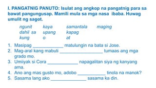 I. PANGATNIG PANUTO: Isulat ang angkop na pangatnig para sa
bawat pangungusap. Mamili mula sa mga nasa ibaba. Huwag
umulit ng sagot.
ngunit kaya samantala maging
dahil sa upang kapag
kung o at
1. Masipag ____________ matulungin na bata si Jose.
2. Mag-aral kang mabuti _________________ tumaas ang mga
grado mo.
3. Umiiyak si Cora ____________ napagalitan siya ng kanyang
ama.
4. Ano ang mas gusto mo, adobo ___________ tinola na manok?
5. Sasama lang ako ______________ sasama ka din.
 