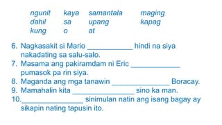 6. Nagkasakit si Mario ___________ hindi na siya
nakadating sa salu-salo.
7. Masama ang pakiramdam ni Eric ____________
pumasok pa rin siya.
8. Maganda ang mga tanawin ______________ Boracay.
9. Mamahalin kita _______________ sino ka man.
10._______________ sinimulan natin ang isang bagay ay
sikapin nating tapusin ito.
ngunit kaya samantala maging
dahil sa upang kapag
kung o at
 