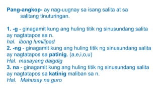 Pang-angkop- ay nag-uugnay sa isang salita at sa
salitang tinuturingan.
1. -g - ginagamit kung ang huling titik ng sinusundang salita
ay nagtatapos sa n.
hal. ibong lumilipad
2. -ng - ginagamit kung ang huling titik ng sinusundang salita
ay nagtatapos sa patinig. (a,e,i,o,u)
Hal. masayang daigdig
3. na - ginagamit kung ang huling titik ng sinusundang salita
ay nagtatapos sa katinig maliban sa n.
Hal. Mahusay na guro
 