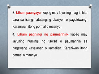 3. Liham paanyaya- kapag may layuning mag-imbita
para sa isang natatanging okasyon o pagdiriwang.
Karaniwan itong pormal o maanyo.
4. Liham paghingi ng paumanhin- kapag may
layuning humingi ng tawad o paumanhin sa
nagawang kasalanan o kamalian. Karaniwan itong
pormal o maanyo.
 