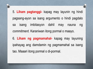 5. Liham pagtanggi- kapag may layunin ng hindi
pagsang-ayon sa isang argumento o hindi pagdalo
sa isang imbitasyon dahil may nauna ng
commitment. Karaniwan itong pormal o maayo.
6. Liham ng pagmamahal- kapag may layuning
ipahayag ang damdamin ng pagmamahal sa isang
tao. Maaari itong pormal o di-pormal.
 