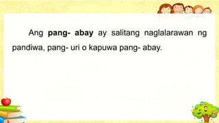 Ang pang- abay ay salitang naglalarawan ng
pandiwa, pang- uri o kapuwa pang- abay.
 