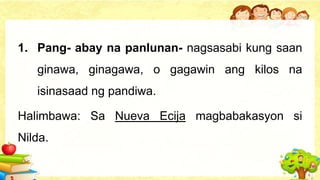 1. Pang- abay na panlunan- nagsasabi kung saan
ginawa, ginagawa, o gagawin ang kilos na
isinasaad ng pandiwa.
Halimbawa: Sa Nueva Ecija magbabakasyon si
Nilda.
 