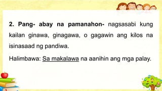 2. Pang- abay na pamanahon- nagsasabi kung
kailan ginawa, ginagawa, o gagawin ang kilos na
isinasaad ng pandiwa.
Halimbawa: Sa makalawa na aanihin ang mga palay.
 
