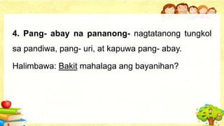 4. Pang- abay na pananong- nagtatanong tungkol
sa pandiwa, pang- uri, at kapuwa pang- abay.
Halimbawa: Bakit mahalaga ang bayanihan?
 
