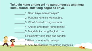 Tukuyin kung anung uri ng pangungusap ang mga
sumusunod.Isulat ang sagot sa linya.
_______1. Saan kayo mamamasyal?
_______2. Pupunta kami sa Manila Zoo.
_______3. Wow! Gusto ko ring sumama.
_______4. Ano ba ang dapat kung dalhin?
_______5. Magdala ka nang Pagkain mo.
_______6.Pakihintay niyo lang ako sandali.
_______7.Bilisan mo at aalis na tayo
_______8. Aba! Napakabilis mo palang magbihis.
 